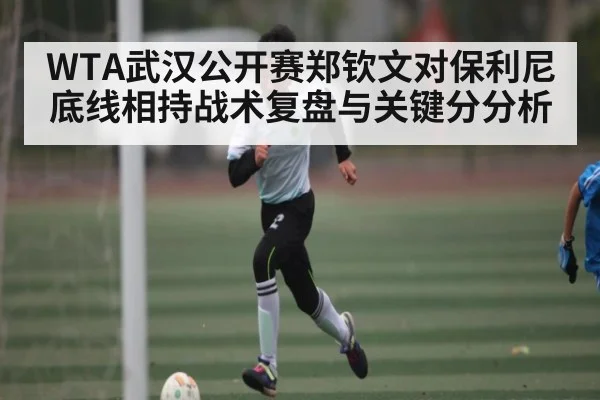 WTA武汉公开赛郑钦文对保利尼底线相持战术复盘与关键分分析