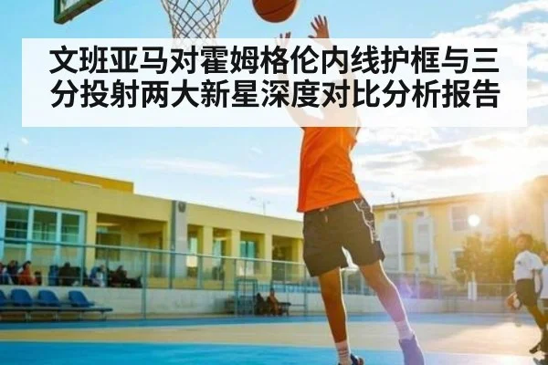 文班亚马对霍姆格伦内线护框与三分投射两大新星深度对比分析报告