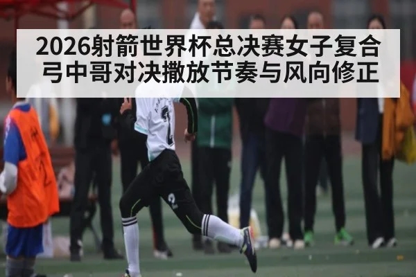 2026射箭世界杯总决赛女子复合弓中哥对决撒放节奏与风向修正